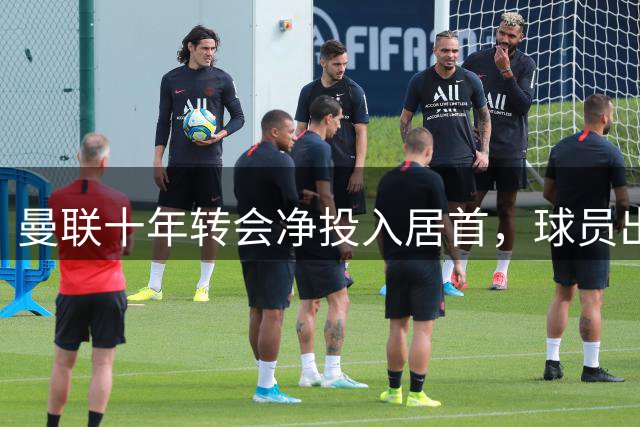 曼联十年转会净投入居首，球员出售能力成软肋